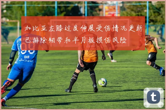 加比亚左膝过度伸展受伤情况更新已排除韧带和半月板损伤风险