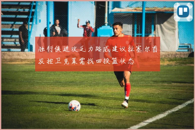 独行侠进攻乏力路威建议拉塞尔首发控卫克莱需找回投篮状态
