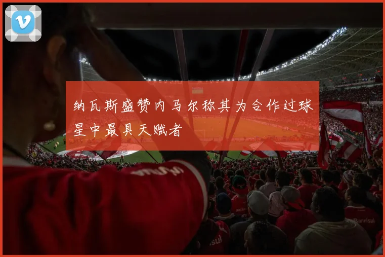 纳瓦斯盛赞内马尔称其为合作过球星中最具天赋者