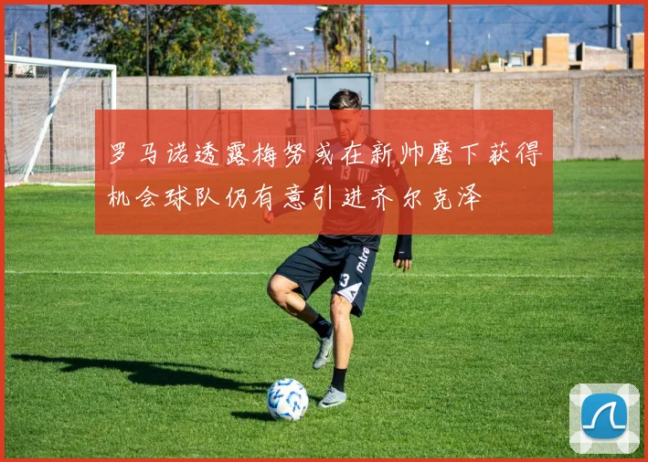 罗马诺透露梅努或在新帅麾下获得机会球队仍有意引进齐尔克泽