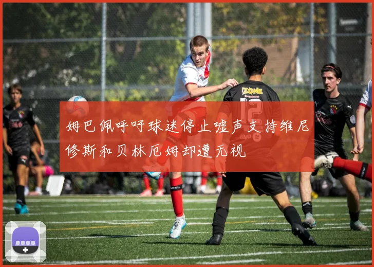 姆巴佩呼吁球迷停止嘘声支持维尼修斯和贝林厄姆却遭无视