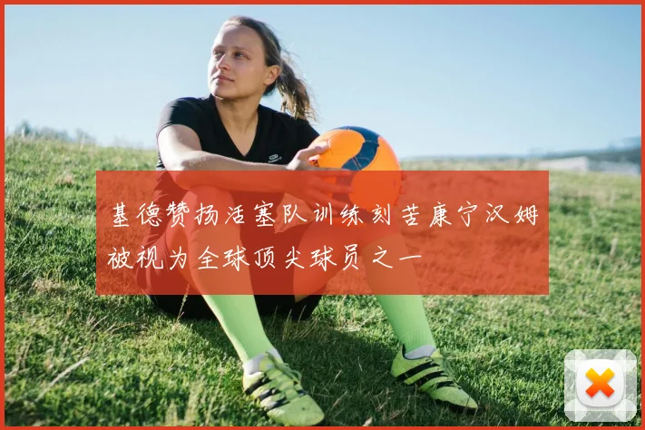 基德赞扬活塞队训练刻苦康宁汉姆被视为全球顶尖球员之一