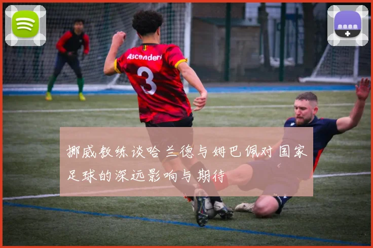 挪威教练谈哈兰德与姆巴佩对国家足球的深远影响与期待