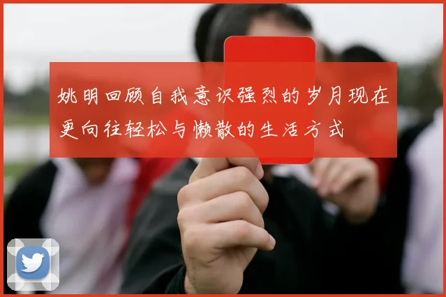 姚明回顾自我意识强烈的岁月现在更向往轻松与懒散的生活方式