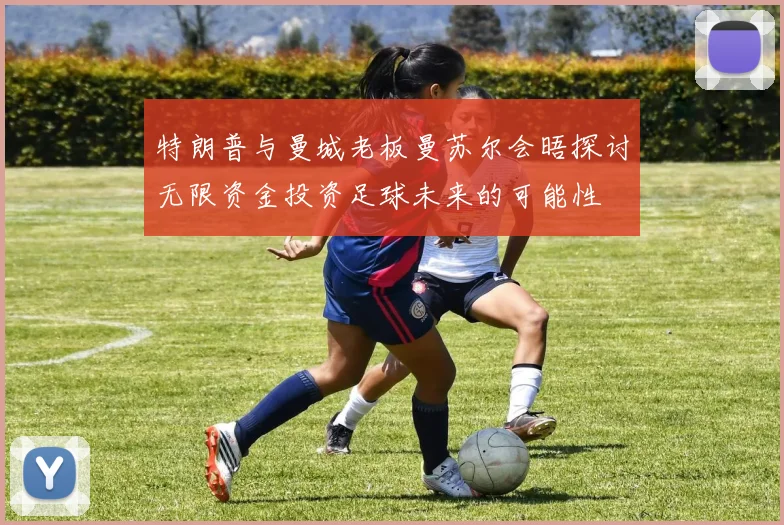 特朗普与曼城老板曼苏尔会晤探讨无限资金投资足球未来的可能性