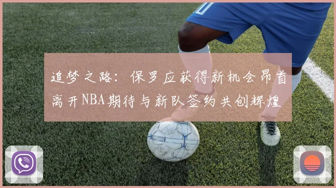追梦之路：保罗应获得新机会昂首离开NBA期待与新队签约共创辉煌