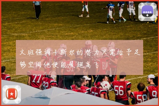 文班强调卡斯尔的潜力只需给予足够空间他便能展翅高飞