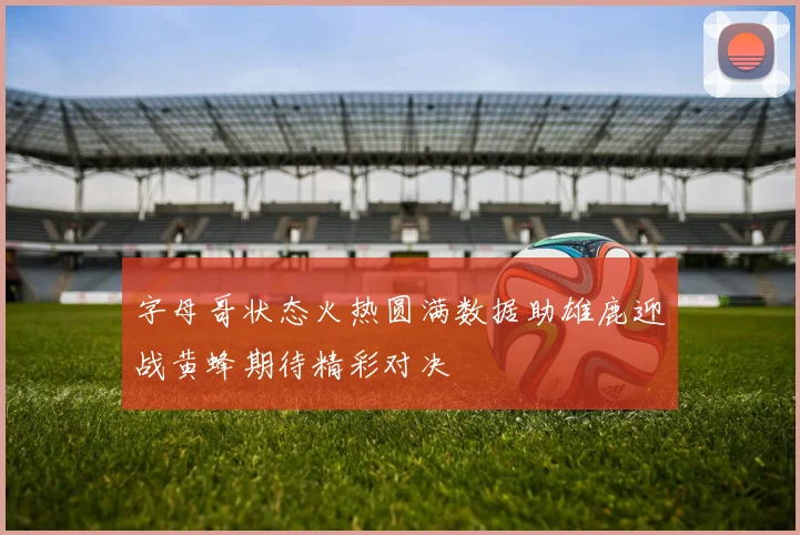 字母哥状态火热圆满数据助雄鹿迎战黄蜂期待精彩对决