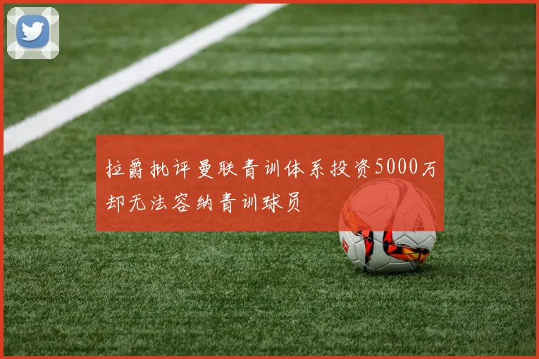 拉爵批评曼联青训体系投资5000万却无法容纳青训球员