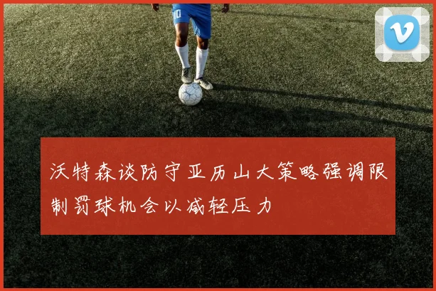 沃特森谈防守亚历山大策略强调限制罚球机会以减轻压力