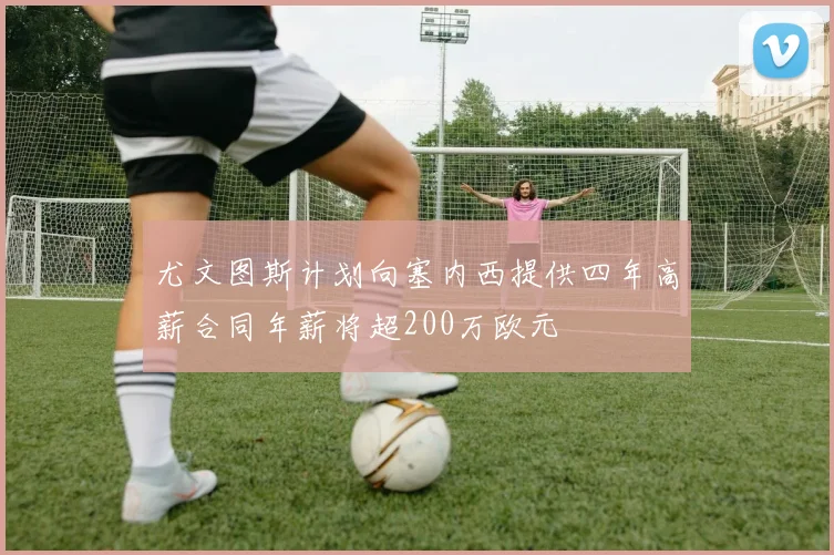 尤文图斯计划向塞内西提供四年高薪合同年薪将超200万欧元