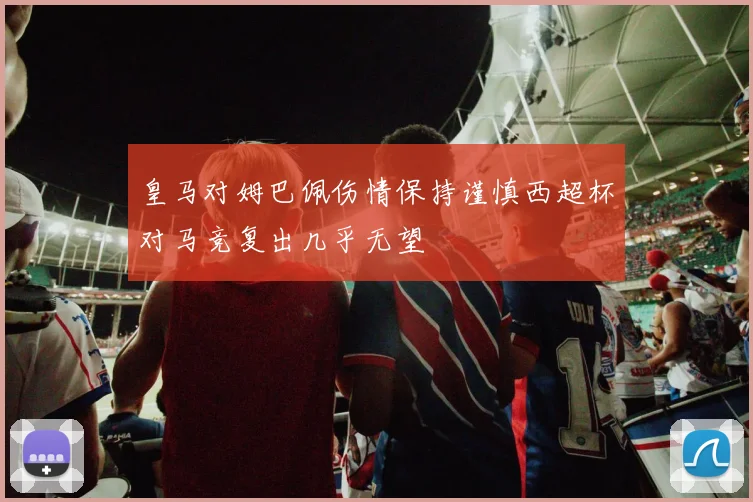 皇马对姆巴佩伤情保持谨慎西超杯对马竞复出几乎无望