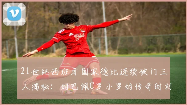 21世纪西班牙国家德比连续破门三人揭秘：姆巴佩C罗小罗的传奇时刻