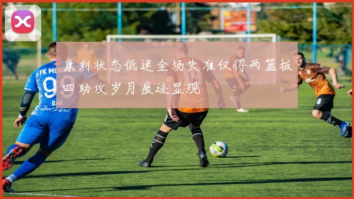 康利状态低迷全场失准仅得两篮板四助攻岁月痕迹显现