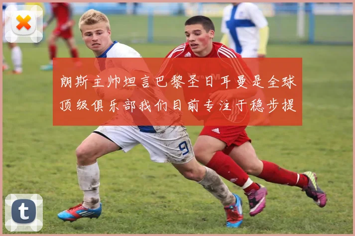 朗斯主帅坦言巴黎圣日耳曼是全球顶级俱乐部我们目前专注于稳步提升表现